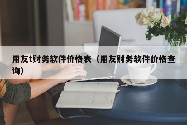 用友t财务软件价格表（用友财务软件价格查询）