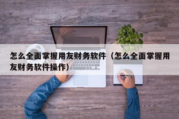 怎么全面掌握用友财务软件（怎么全面掌握用友财务软件操作）