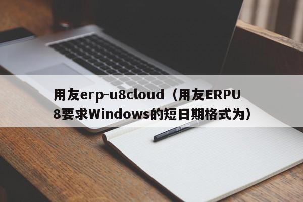 用友erp-u8cloud（用友ERPU8要求Windows的短日期格式为）