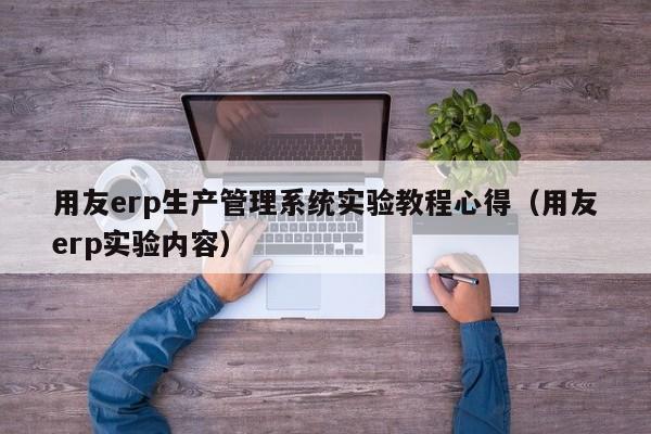 用友erp生产管理系统实验教程心得（用友erp实验内容）