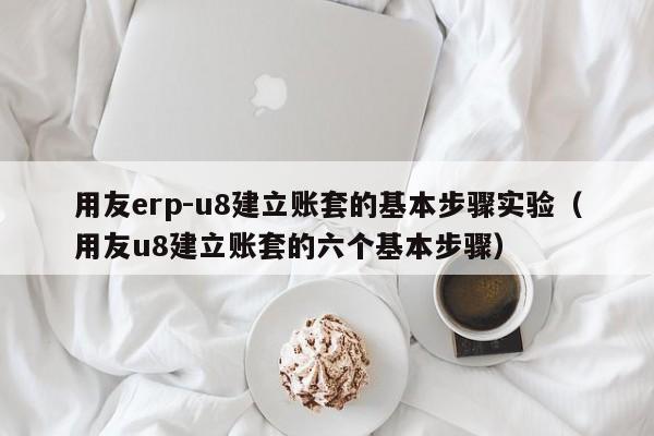 用友erp-u8建立账套的基本步骤实验（用友u8建立账套的六个基本步骤）