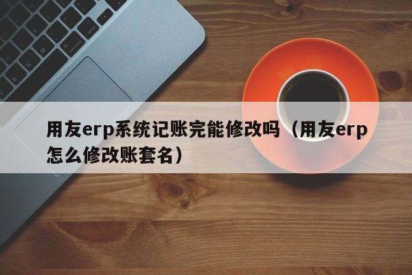 用友erp系统记账完能修改吗（用友erp怎么修改账套名）