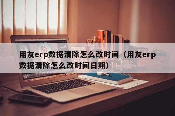 用友erp数据清除怎么改时间（用友erp数据清除怎么改时间日期）