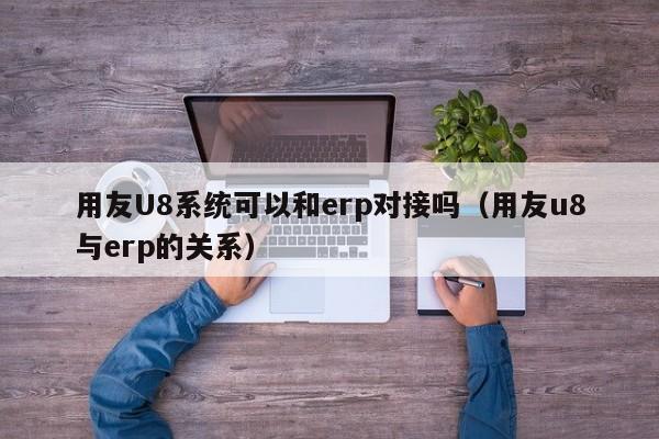 用友U8系统可以和erp对接吗（用友u8与erp的关系）