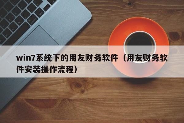 win7系统下的用友财务软件（用友财务软件安装操作流程）