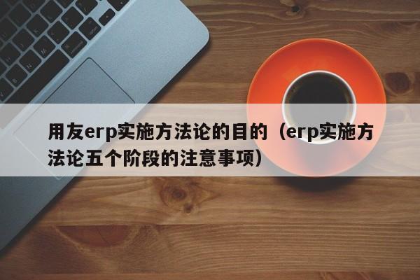 用友erp实施方法论的目的（erp实施方法论五个阶段的注意事项）