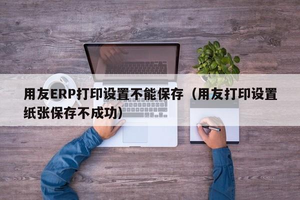 用友ERP打印设置不能保存（用友打印设置纸张保存不成功）