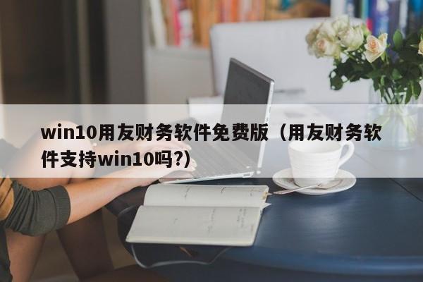 win10用友财务软件免费版（用友财务软件支持win10吗?）