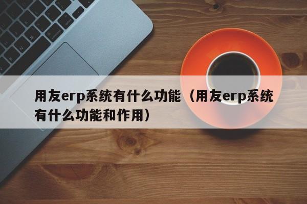 用友erp系统有什么功能（用友erp系统有什么功能和作用）