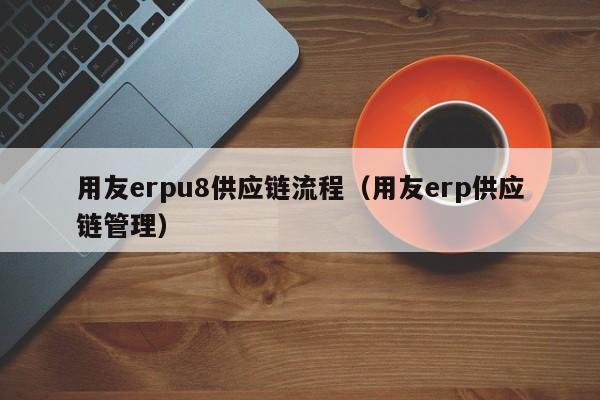 用友erpu8供应链流程（用友erp供应链管理）