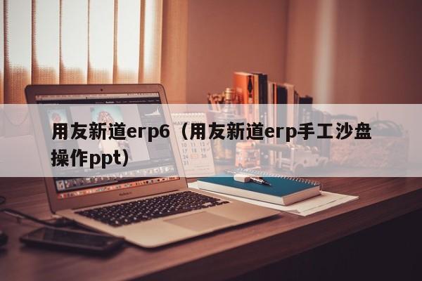 用友新道erp6（用友新道erp手工沙盘操作ppt）