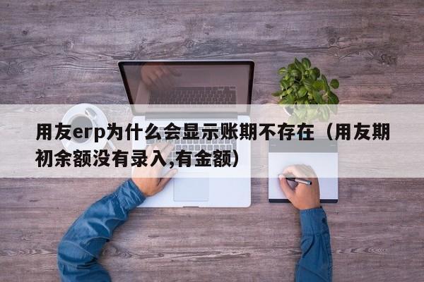 用友erp为什么会显示账期不存在（用友期初余额没有录入,有金额）