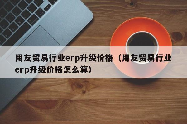 用友贸易行业erp升级价格（用友贸易行业erp升级价格怎么算）