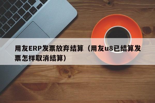 用友ERP发票放弃结算（用友u8已结算发票怎样取消结算）