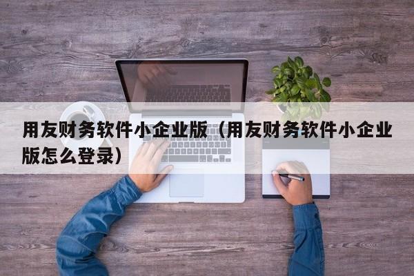 用友财务软件小企业版（用友财务软件小企业版怎么登录）