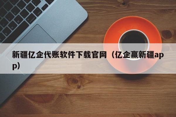 新疆亿企代账软件下载官网（亿企赢新疆app）