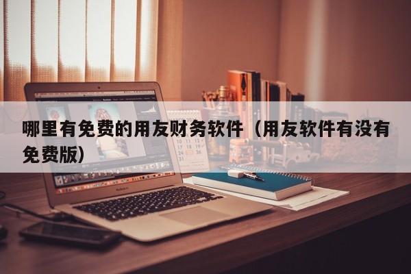 哪里有免费的用友财务软件（用友软件有没有免费版）