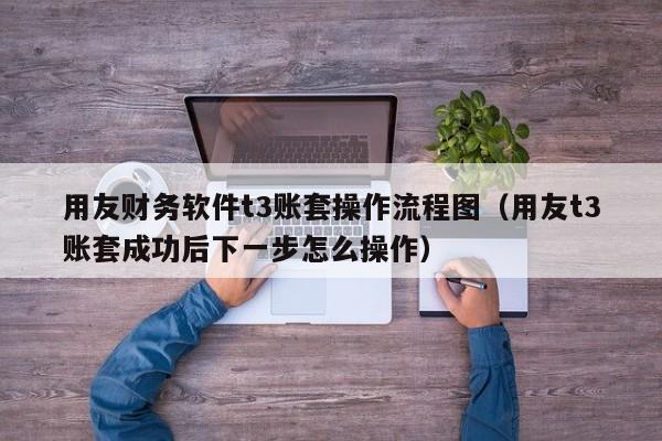 用友财务软件t3账套操作流程图（用友t3账套成功后下一步怎么操作）