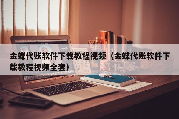 金蝶代账软件下载教程视频（金蝶代账软件下载教程视频全套）