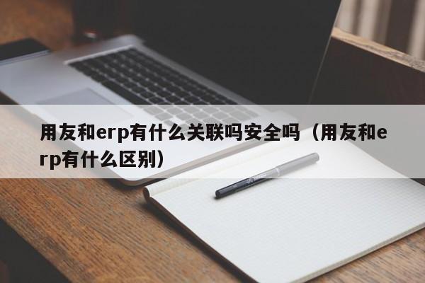 用友和erp有什么关联吗安全吗（用友和erp有什么区别）