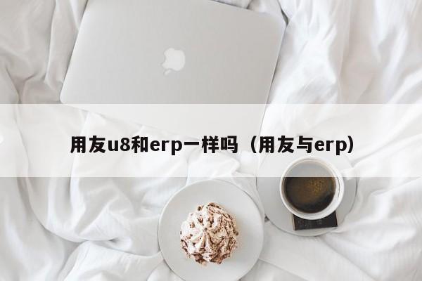 用友u8和erp一样吗（用友与erp）