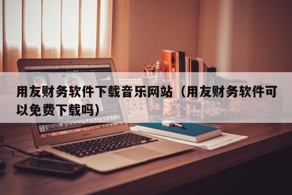 用友财务软件下载音乐网站（用友财务软件可以免费下载吗）