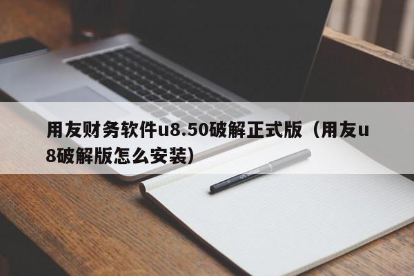 用友财务软件u8.50破解正式版（用友u8破解版怎么安装）