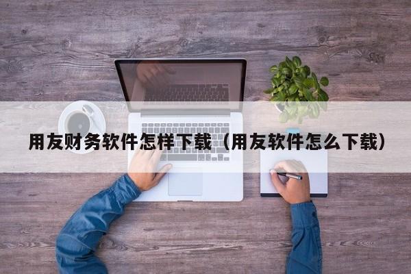 用友财务软件怎样下载（用友软件怎么下载）