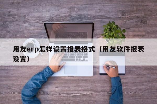 用友erp怎样设置报表格式（用友软件报表设置）