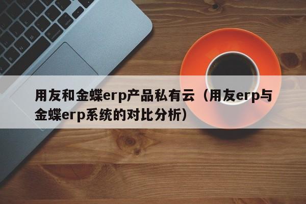 用友和金蝶erp产品私有云（用友erp与金蝶erp系统的对比分析）