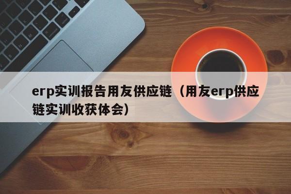 erp实训报告用友供应链（用友erp供应链实训收获体会）