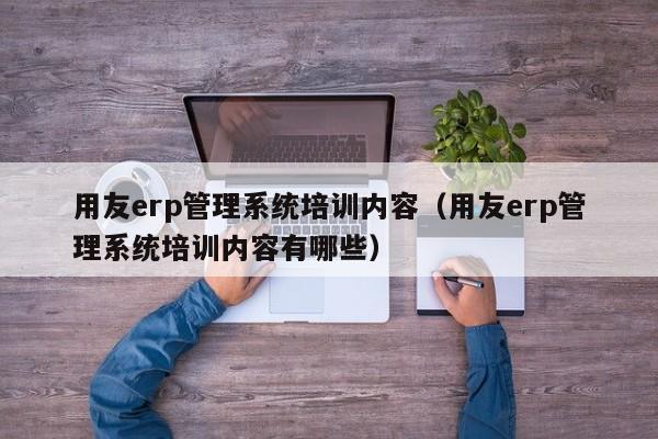 用友erp管理系统培训内容（用友erp管理系统培训内容有哪些）