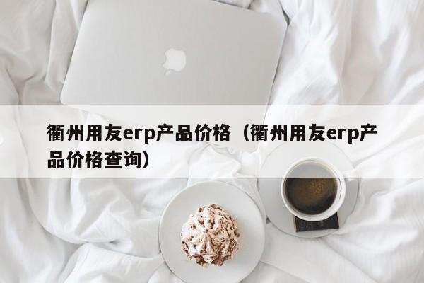 衢州用友erp产品价格（衢州用友erp产品价格查询）