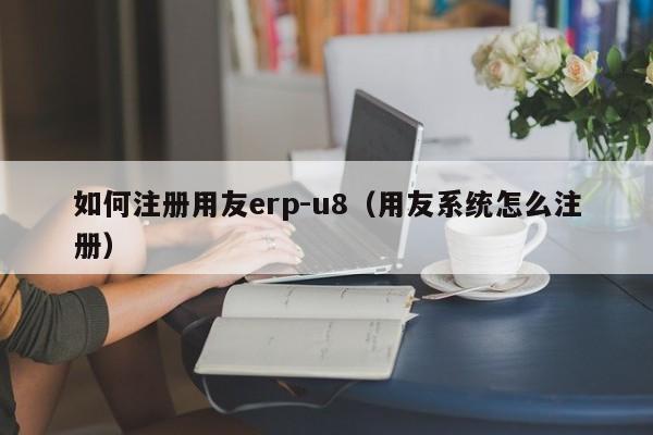 如何注册用友erp-u8（用友系统怎么注册）