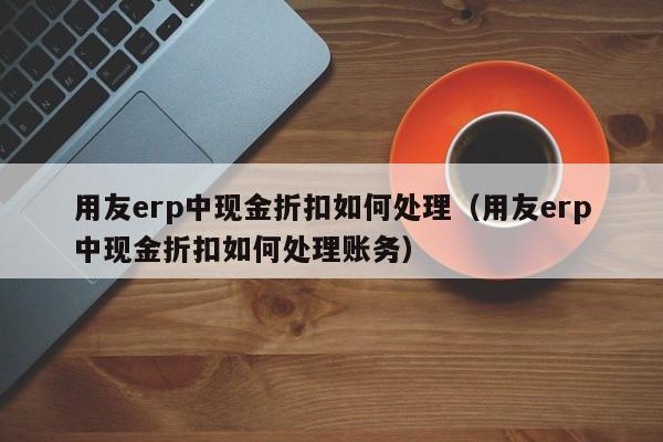 用友erp中现金折扣如何处理（用友erp中现金折扣如何处理账务）