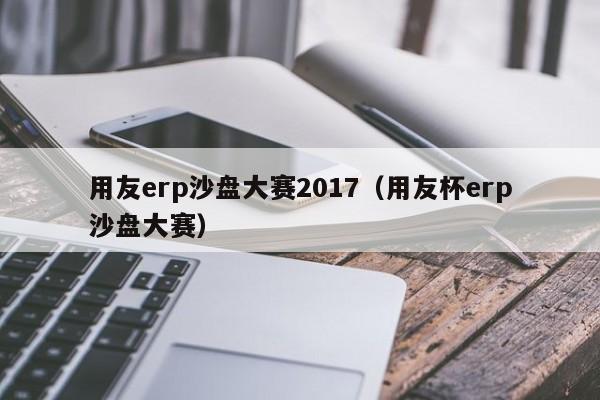 用友erp沙盘大赛2017（用友杯erp沙盘大赛）