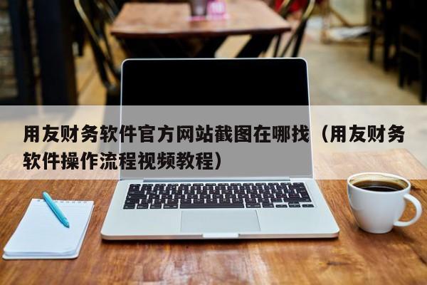 用友财务软件官方网站截图在哪找（用友财务软件操作流程视频教程）