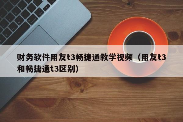 财务软件用友t3畅捷通教学视频（用友t3和畅捷通t3区别）