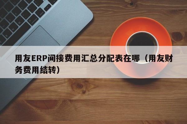 用友ERP间接费用汇总分配表在哪（用友财务费用结转）