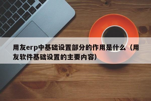 用友erp中基础设置部分的作用是什么（用友软件基础设置的主要内容）