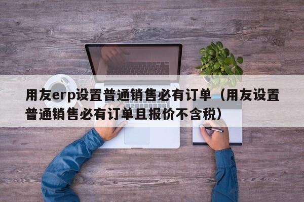 用友erp设置普通销售必有订单（用友设置普通销售必有订单且报价不含税）