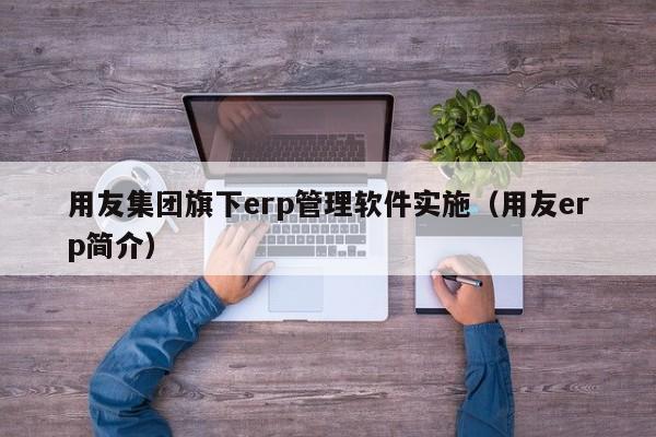 用友集团旗下erp管理软件实施（用友erp简介）