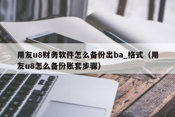 用友u8财务软件怎么备份出ba_格式（用友u8怎么备份账套步骤）