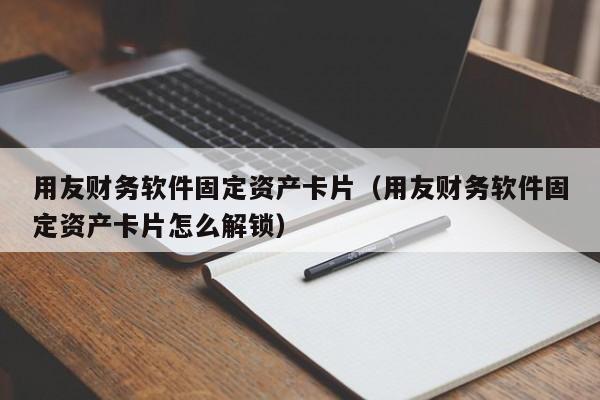 用友财务软件固定资产卡片（用友财务软件固定资产卡片怎么解锁）