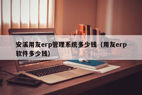 安溪用友erp管理系统多少钱（用友erp软件多少钱）