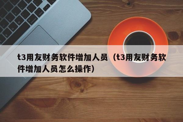 t3用友财务软件增加人员（t3用友财务软件增加人员怎么操作）