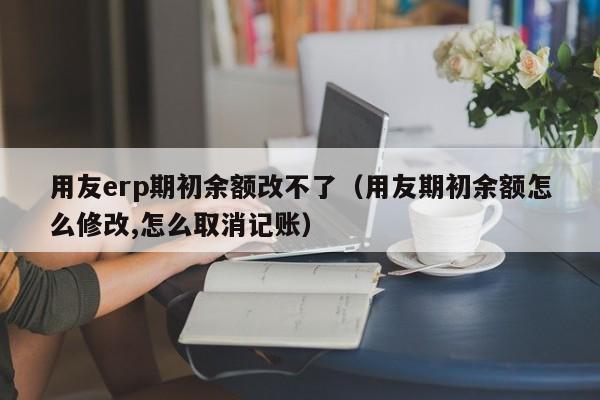 用友erp期初余额改不了（用友期初余额怎么修改,怎么取消记账）