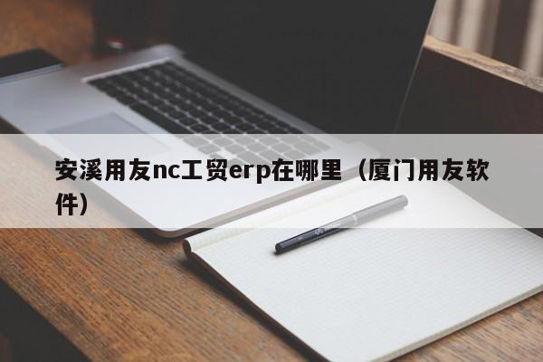 安溪用友nc工贸erp在哪里（厦门用友软件）