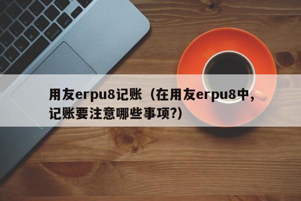 用友erpu8记账（在用友erpu8中,记账要注意哪些事项?）