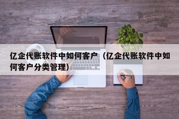 亿企代账软件中如何客户（亿企代账软件中如何客户分类管理）